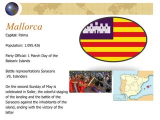 Mallorca  Capital:  Palma  Population: 1 .095.426  Party Official: 1  March Day of the  Balearic Islands Battle representations Saracens .VS. Islanders On the second Sunday of May is  celebrated in Soller, the colorful staging  of the landing and the battle of the  Saracens against the inhabitants of the  island, ending with the victory of the  latter 