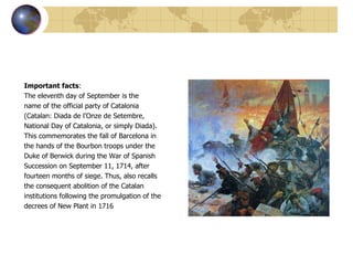 Important facts : The eleventh day of September is the  name of the official party of Catalonia  (Catalan: Diada de l'Onze de Setembre,  National Day of Catalonia, or simply Diada).  This commemorates the fall of Barcelona in  the hands of the Bourbon troops under the  Duke of Berwick during the War of Spanish  Succession on September 11, 1714, after  fourteen months of siege. Thus, also recalls  the consequent abolition of the Catalan  institutions following the promulgation of the  decrees of New Plant in 1716 