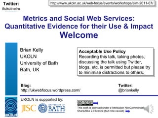 Metrics and Social Web Services: Quantitative Evidence for their Use & Impact Welcome Brian Kelly UKOLN University of Bath Bath, UK UKOLN is supported by: http://www.ukoln.ac.uk/web-focus/events/workshops/eim-2011-07/ This work is licensed under a Attribution-NonCommercial-ShareAlike 2.0 licence (but note caveat) Acceptable Use Policy Recording this talk, taking photos, discussing the talk using Twitter, blogs, etc. is permitted but please try to minimise distractions to others. Twitter: #ukolneim Blog: Twitter: http://ukwebfocus.wordpress.com/  @briankelly 