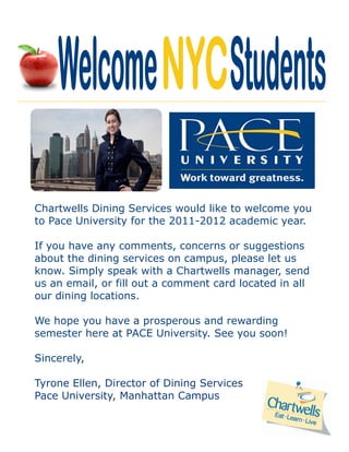 Chartwells Dining Services would like to welcome you
to Pace University for the 2011-2012 academic year.

If you have any comments, concerns or suggestions
about the dining services on campus, please let us
know. Simply speak with a Chartwells manager, send
us an email, or fill out a comment card located in all
our dining locations.

We hope you have a prosperous and rewarding
semester here at PACE University. See you soon!

Sincerely,

Tyrone Ellen, Director of Dining Services
Pace University, Manhattan Campus
 