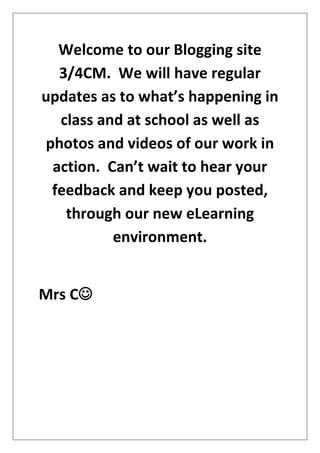 Welcome to our Blogging site
  3/4CM. We will have regular
updates as to what’s happening in
  class and at school as well as
photos and videos of our work in
 action. Can’t wait to hear your
 feedback and keep you posted,
   through our new eLearning
          environment.


Mrs C
 