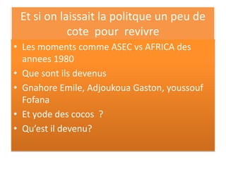 Et si on laissait la politque un peu de
cote pour revivre
• Les moments comme ASEC vs AFRICA des
annees 1980
• Que sont ils devenus
• Gnahore Emile, Adjoukoua Gaston, youssouf
Fofana
• Et yode des cocos ?
• Qu’est il devenu?