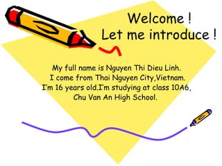 Welcome !
                 Let me introduce !

   My full name is Nguyen Thi Dieu Linh.
  I come from Thai Nguyen City,Vietnam.
I’m 16 years old.I’m studying at class 10A6,
         Chu Van An High School.
 