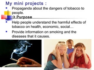 My mini projects :
   Propaganda about the dangers of tobacco to
    people.
     Purpose
   Help people understand the harmful effects of
    tobacco on health, economic, social…
   Provide information on smoking and the
    diseases that it causes.
 
