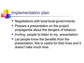 Implementation plan
   Negotiations with local local governments.
   Prepare a presentation on the project
    propaganda about the dangers of tobacco.
   Inviting people to listen to my presentation.
   Let people know the benefits from the
    presentation: this is useful for their lives and it
    doesn’t take much time.
 