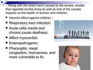.. Along with the direct harm caused to the smoke, smoke
that cigarette smoke bring as well as one of the causes
impacts on the health of women and children.
   Harmful effect against children :
   Respiratory tract infection;
   Acute otitis media and
    chronic,cause deafness;
   Affect myocardial;
   Enteropathogenic;
   Pharyngitis, nasal
    congestion, hoarseness, and
    more vulnerable to flu
 