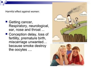 Harmful effect against women:



   Getting cancer,
    Respiratory, neurological,
    ear, nose and throat ...
   Conception delay, loss of
    fertility, premature birth,
    miscarriage unwanted…
    because smoke destroy
    the oocytes ....
 