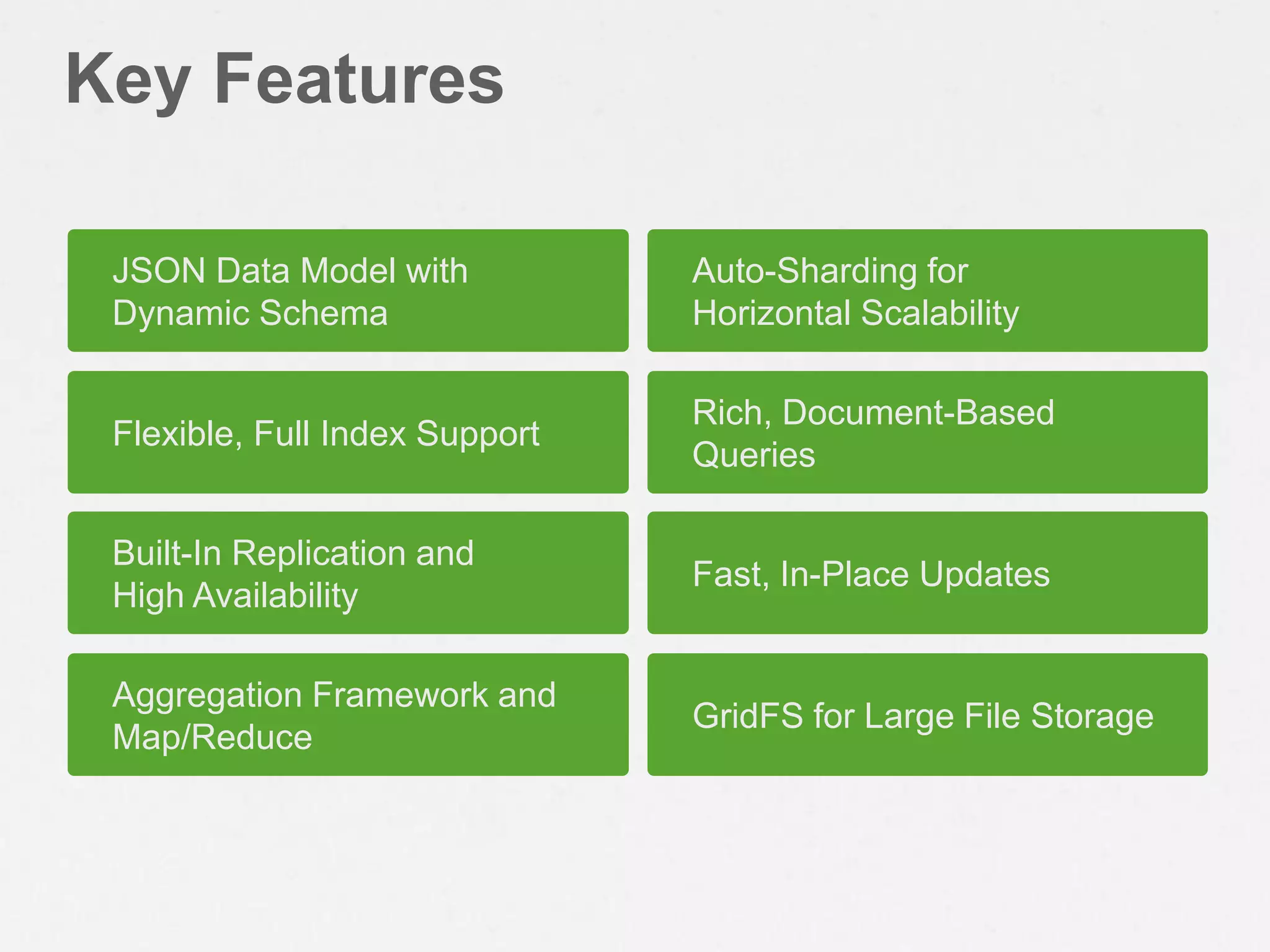 Key Features

 JSON Data Model with           Auto-Sharding for
 Dynamic Schema                 Horizontal Scalability

                                Rich, Document-Based
 Flexible, Full Index Support
                                Queries

 Built-In Replication and
                                Fast, In-Place Updates
 High Availability

 Aggregation Framework and
                                GridFS for Large File Storage
 Map/Reduce
 