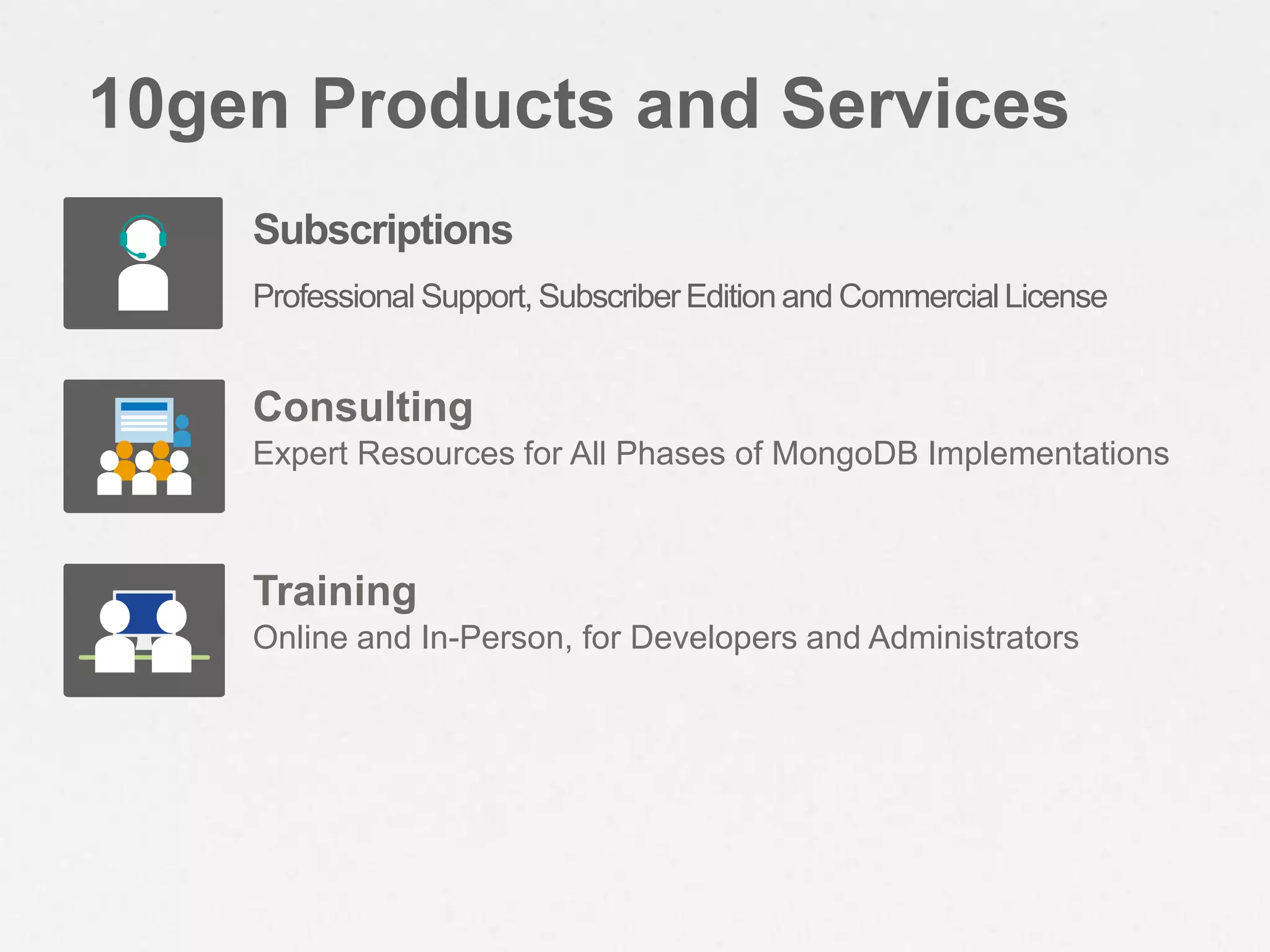10gen Products and Services
    Subscriptions
    Professional Support, Subscriber Edition and Commercial License


    Consulting
    Expert Resources for All Phases of MongoDB Implementations



    Training
    Online and In-Person, for Developers and Administrators
 