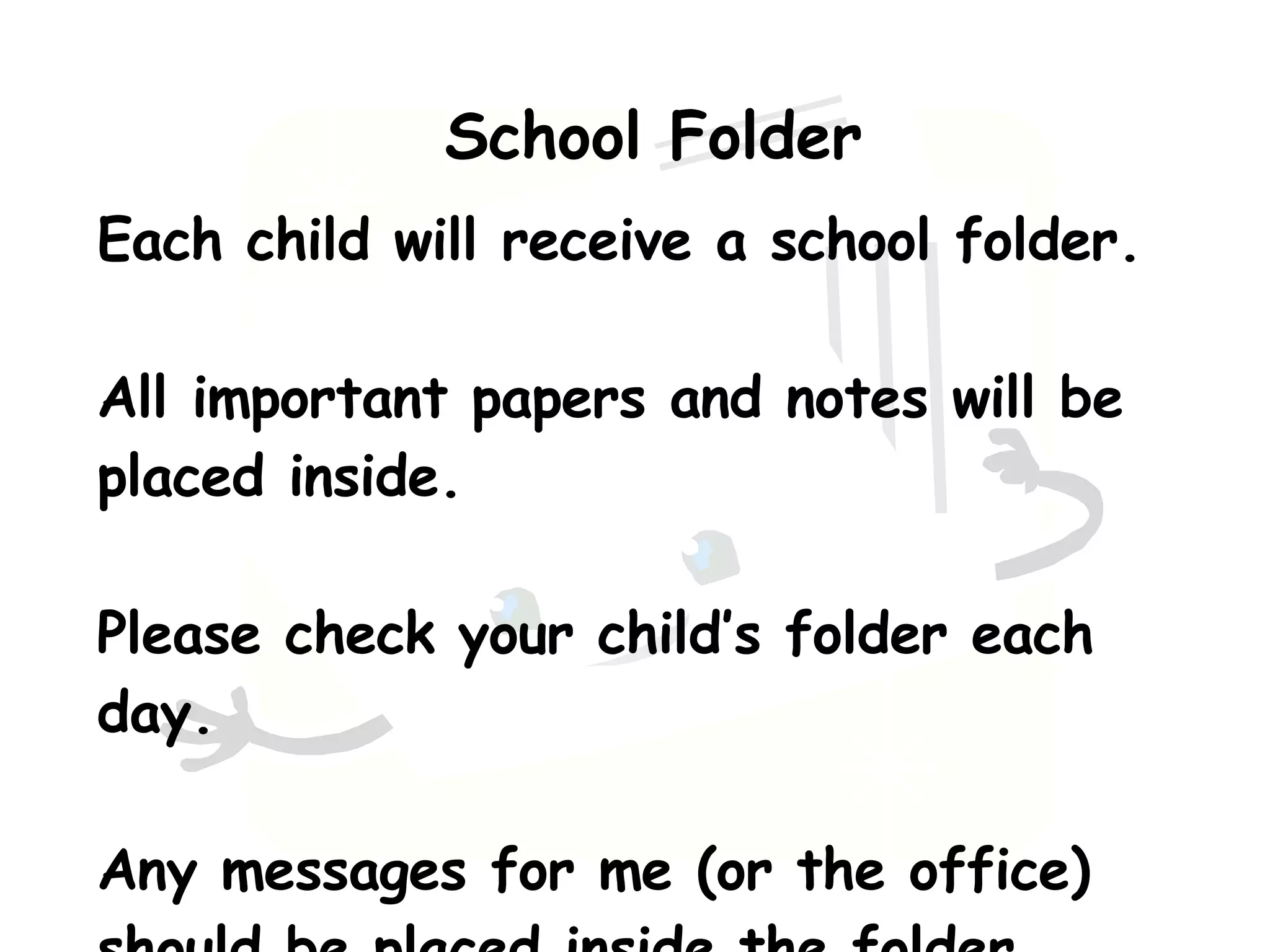 School Folder Each child will receive a school folder. All important papers and notes will be placed inside. Please check your child’s folder each day. Any messages for me (or the office) should be placed inside the folder.  