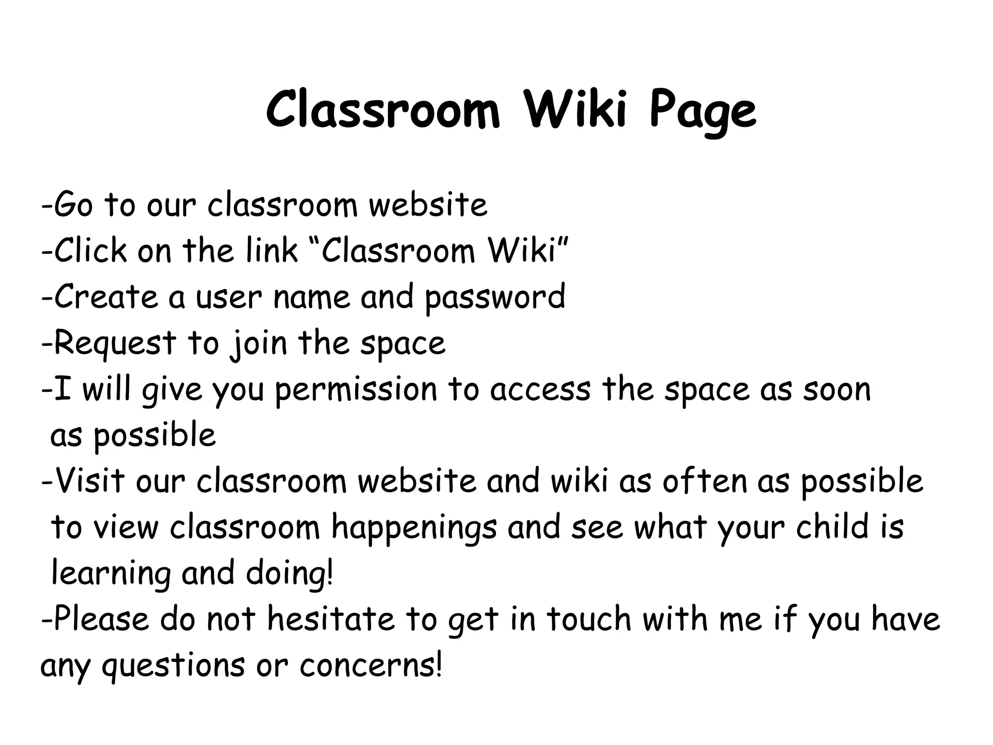 Classroom Wiki Page Go to our classroom website Click on the link “Classroom Wiki” Create a user name and password Request to join the space I will give you permission to access the space as soon  as possible -Visit our classroom website and wiki as often as possible to view classroom happenings and see what your child is  learning and doing!  -Please do not hesitate to get in touch with me if you have any questions or concerns!  