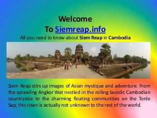 Welcome
                To Siemreap.info
     All you need to know about Siem Reap in Cambodia




Siem Reap stirs up images of Asian mystique and adventure. From
the sprawling Angkor Wat nestled in the rolling bucolic Cambodian
countryside to the charming floating communities on the Tonle
Sap, this town is actually not unknown to the rest of the world.
 