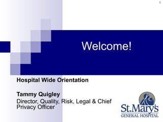 1




                          Welcome!

Hospital Wide Orientation

Tammy Quigley
Director, Quality, Risk, Legal & Chief
Privacy Officer
 