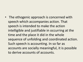 • The ethogenic approach is concerned with
speech which accompanies action. That
speech is intended to make the action
intelligible and justifiable in occurring at the
time and the place it did in the whole
sequence of unfolding and coordinated action.
Such speech is accounting. In so far as
accounts are socially meaningful, it is possible
to derive accounts of accounts.
 