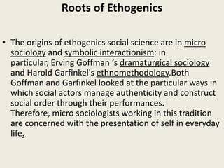 Roots of Ethogenics
• The origins of ethogenics social science are in micro
sociology and symbolic interactionism: in
particular, Erving Goffman ‘s dramaturgical sociology
and Harold Garfinkel's ethnomethodology.Both
Goffman and Garfinkel looked at the particular ways in
which social actors manage authenticity and construct
social order through their performances.
Therefore, micro sociologists working in this tradition
are concerned with the presentation of self in everyday
life.
 