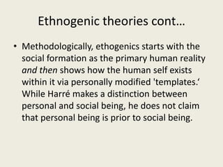 Ethnogenic theories cont…
• Methodologically, ethogenics starts with the
social formation as the primary human reality
and then shows how the human self exists
within it via personally modified 'templates.‘
While Harré makes a distinction between
personal and social being, he does not claim
that personal being is prior to social being.
 