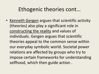 Ethogenic theories cont…
• Kenneth Gergen argues that scientific activity
(theories) also play a significant role in
constructing the reality and values of
individuals. Gergen argues that scientific
theories appeal to the common sense within
our everyday symbolic world. Societal power
relations are affected by groups who try to
impose certain frameworks for understanding
selfhood, which then guide action .
 
