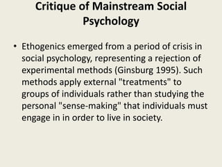 Critique of Mainstream Social
Psychology
• Ethogenics emerged from a period of crisis in
social psychology, representing a rejection of
experimental methods (Ginsburg 1995). Such
methods apply external "treatments" to
groups of individuals rather than studying the
personal "sense-making" that individuals must
engage in in order to live in society.
 