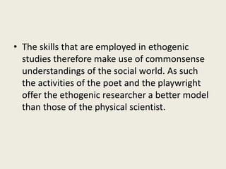 • The skills that are employed in ethogenic
studies therefore make use of commonsense
understandings of the social world. As such
the activities of the poet and the playwright
offer the ethogenic researcher a better model
than those of the physical scientist.
 