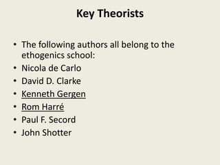Key Theorists
• The following authors all belong to the
ethogenics school:
• Nicola de Carlo
• David D. Clarke
• Kenneth Gergen
• Rom Harré
• Paul F. Secord
• John Shotter
 