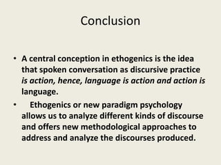 Conclusion
• A central conception in ethogenics is the idea
that spoken conversation as discursive practice
is action, hence, language is action and action is
language.
• Ethogenics or new paradigm psychology
allows us to analyze different kinds of discourse
and offers new methodological approaches to
address and analyze the discourses produced.
 