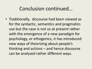 Conclusion continued…
• Traditionally, discourse had been viewed as
for the syntactic, semantics and pragmatics
use but the case is not so at present rather
with the emergence of a new paradigm for
psychology, or ethogenics, it has introduced
new ways of theorizing about people’s
thinking and actions – and hence discourse
can be analyzed rather different ways.
 