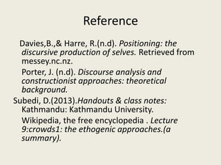 Reference
Davies,B.,& Harre, R.(n.d). Positioning: the
discursive production of selves. Retrieved from
messey.nc.nz.
Porter, J. (n.d). Discourse analysis and
constructionist approaches: theoretical
background.
Subedi, D.(2013).Handouts & class notes:
Kathmandu: Kathmandu University.
Wikipedia, the free encyclopedia . Lecture
9:crowds1: the ethogenic approaches.(a
summary).
 
