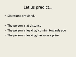 Let us predict…
• Situations provided…
• The person is at distance
• The person is leaving/ coming towards you
• The person is leaving/has won a prize
 