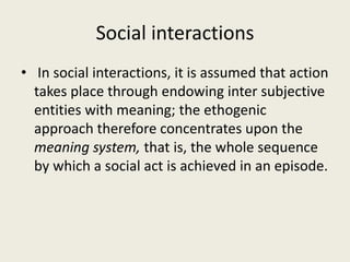 Social interactions
• In social interactions, it is assumed that action
takes place through endowing inter subjective
entities with meaning; the ethogenic
approach therefore concentrates upon the
meaning system, that is, the whole sequence
by which a social act is achieved in an episode.
 