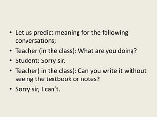 • Let us predict meaning for the following
conversations;
• Teacher (in the class): What are you doing?
• Student: Sorry sir.
• Teacher( in the class): Can you write it without
seeing the textbook or notes?
• Sorry sir, I can’t.
 