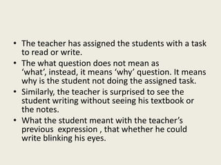 • The teacher has assigned the students with a task
to read or write.
• The what question does not mean as
‘what’, instead, it means ‘why’ question. It means
why is the student not doing the assigned task.
• Similarly, the teacher is surprised to see the
student writing without seeing his textbook or
the notes.
• What the student meant with the teacher’s
previous expression , that whether he could
write blinking his eyes.
 