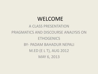 WELCOME
A CLASS PRESENTATION
PRAGMATICS AND DISCOURSE ANALYSIS ON
ETHOGENICS
BY- PADAM BAHADUR NEPALI
M.ED (E L T), AUG 2012
MAY 6, 2013
 