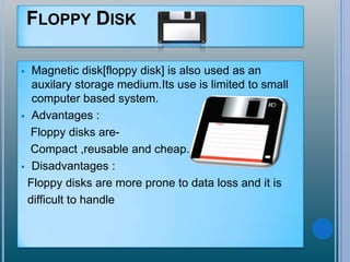 FLOPPY DISK
 Magnetic disk[floppy disk] is also used as an
auxilary storage medium.Its use is limited to small
computer based system.
 Advantages :
Floppy disks are-
Compact ,reusable and cheap.
 Disadvantages :
Floppy disks are more prone to data loss and it is
difficult to handle
 