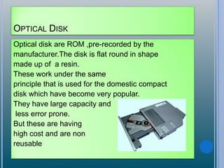 OPTICAL DISK
Optical disk are ROM ,pre-recorded by the
manufacturer.The disk is flat round in shape
made up of a resin.
These work under the same
principle that is used for the domestic compact
disk which have become very popular.
They have large capacity and
less error prone.
But these are having
high cost and are non
reusable
 