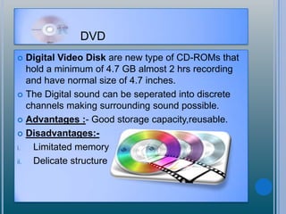 DVD
 Digital Video Disk are new type of CD-ROMs that
hold a minimum of 4.7 GB almost 2 hrs recording
and have normal size of 4.7 inches.
 The Digital sound can be seperated into discrete
channels making surrounding sound possible.
 Advantages :- Good storage capacity,reusable.
 Disadvantages:-
i. Limitated memory
ii. Delicate structure
 