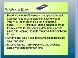 PEN/FLASH DRIVE
 Pen drive is one of those plug and play devices.It
does not need a Data stored on flash drives is
impervious to mechanical shock, magnetic
fields, scratches and dust. These properties make
them suitable for transporting data from place to
place and keeping the data readily at hand.software
to use.
 Advantages:-Use a little power,most capacities are
small and light.
 Disadvantages:-more expensive and available
capacity is increasing with time.
 