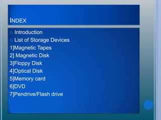 INDEX
 Introduction
 List of Storage Devices
1]Magnetic Tapes
2] Magnetic Disk
3]Floppy Disk
4]Optical Disk
5]Memory card
6]DVD
7]Pendrive/Flash drive
 