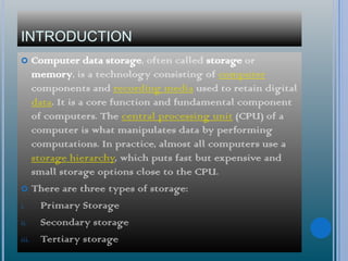 INTRODUCTION
 Computer data storage, often called storage or
memory, is a technology consisting of computer
components and recording media used to retain digital
data. It is a core function and fundamental component
of computers. The central processing unit (CPU) of a
computer is what manipulates data by performing
computations. In practice, almost all computers use a
storage hierarchy, which puts fast but expensive and
small storage options close to the CPU.
 There are three types of storage:
i. Primary Storage
ii. Secondary storage
iii. Tertiary storage
 