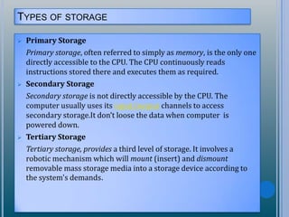 TYPES OF STORAGE
 Primary Storage
Primary storage, often referred to simply as memory, is the only one
directly accessible to the CPU. The CPU continuously reads
instructions stored there and executes them as required.
 Secondary Storage
Secondary storage is not directly accessible by the CPU. The
computer usually uses its input/output channels to access
secondary storage.It don’t loose the data when computer is
powered down.
 Tertiary Storage
Tertiary storage, provides a third level of storage. It involves a
robotic mechanism which will mount (insert) and dismount
removable mass storage media into a storage device according to
the system's demands.
 