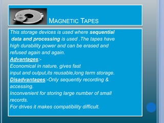 GDD MAGNETIC TAPES
This storage devices is used where sequential
data and processing is used .The tapes have
high durability power and can be erased and
refused again and again.
Advantages:-
Economical in nature, gives fast
input and output,its reusable,long term storage.
Disadvantages:-Only sequently recording &
accessing.
Inconvenient for storing large number of small
records.
For drives it makes compatibility difficult.
 