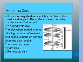 MAGNETIC DISK
 It is a memory device in which a number of disk
make a disk pack.The surface of each recording
surfaces in a 6 disk pack.
It’s a read/write disk.
The disk when loaded is drive
at a high number of revolute
And acess is made on surface
when the disk revolve.
There are two types:
1]Hard disk
2]Removable disk
 