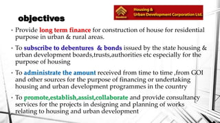 objectives
•

Provide long term finance for construction of house for residential
purpose in urban & rural areas.

•

To subscribe to debentures & bonds issued by the state housing &
urban development boards,trusts,authorities etc especially for the
purpose of housing

•

To administrate the amount received from time to time ,from GOI
and other sources for the purpose of financing or undertaking
housing and urban development programmes in the country

•

To promote,establish,assist,collaborate and provide consultancy
services for the projects in designing and planning of works
relating to housing and urban development

 