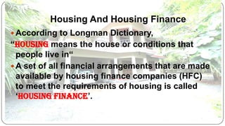 Housing And Housing Finance
 According to Longman Dictionary,

“Housing means the house or conditions that
people live in“
 A set of all financial arrangements that are made
available by housing finance companies (HFC)
to meet the requirements of housing is called
‘Housing Finance’.

 
