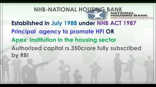 NHB-NATIONAL HOUSING BANK
• Established

in July 1988 under NHB ACT 1987
• Principal agency to promote HFI OR
• Apex institution in the housing sector
• Authorized capital rs.350crore fully subscribed
by RBI

 