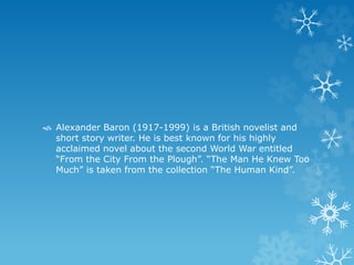  Alexander Baron (1917-1999) is a British novelist and
short story writer. He is best known for his highly
acclaimed novel about the second World War entitled
“From the City From the Plough”. “The Man He Knew Too
Much” is taken from the collection “The Human Kind”.
 