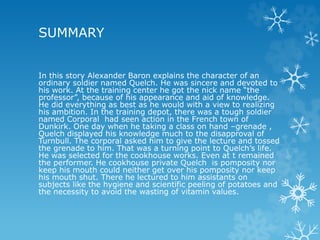 SUMMARY
In this story Alexander Baron explains the character of an
ordinary soldier named Quelch. He was sincere and devoted to
his work. At the training center he got the nick name “the
professor”, because of his appearance and aid of knowledge.
He did everything as best as he would with a view to realizing
his ambition. In the training depot, there was a tough soldier
named Corporal had seen action in the French town of
Dunkirk. One day when he taking a class on hand –grenade ,
Quelch displayed his knowledge much to the disapproval of
Turnbull. The corporal asked him to give the lecture and tossed
the grenade to him. That was a turning point to Quelch’s life.
He was selected for the cookhouse works. Even at t remained
the performer. He cookhouse private Quelch is pomposity nor
keep his mouth could neither get over his pomposity nor keep
his mouth shut. There he lectured to him assistants on
subjects like the hygiene and scientific peeling of potatoes and
the necessity to avoid the wasting of vitamin values.
 