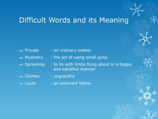 Difficult Words and its Meaning
 Private : an ordinary soldier
 Musketry : the art of using small guns
 Sprawling : to lie with limbs flung about in a happy
and satisfied manner
 Clumsy : ungraceful
 Louts : an awkward fellow
 