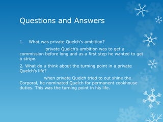 Questions and Answers
1. What was private Quelch's ambition?
private Quelch’s ambition was to get a
commission before long and as a first step he wanted to get
a stripe.
2. What do u think about the turning point in a private
Quelch’s life?
when private Quelch tried to out shine the
Corporal, he nominated Quelch for permanent cookhouse
duties. This was the turning point in his life.
 