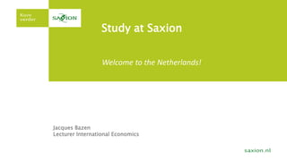 Study at Saxion 
Welcome to the Netherlands! 
Jacques Bazen 
Lecturer International Economics 
 