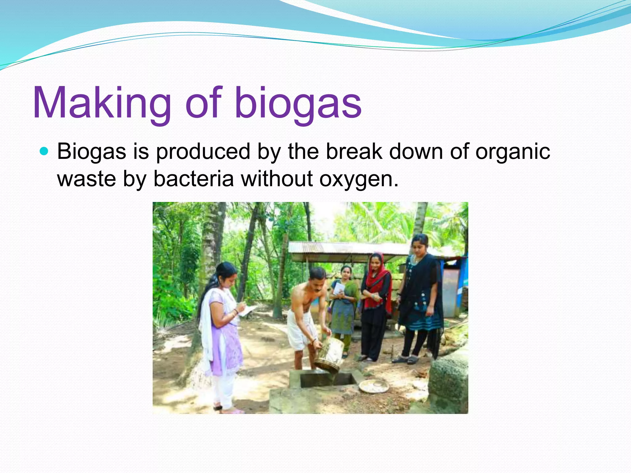 Making of biogas
Biogas is produced by the break down of organic
waste by bacteria without oxygen.